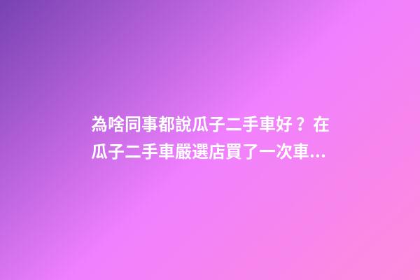 為啥同事都說瓜子二手車好？在瓜子二手車嚴選店買了一次車明白了